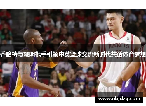 乔哈特与姚明携手引领中英篮球交流新时代共话体育梦想